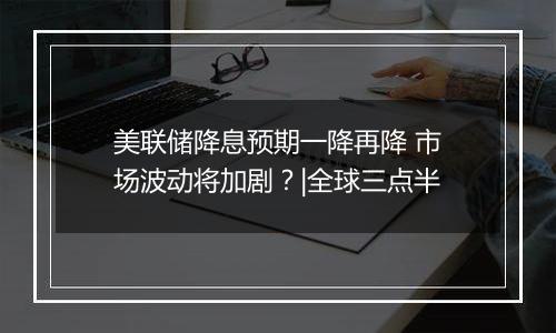 美联储降息预期一降再降 市场波动将加剧？|全球三点半