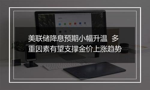 美联储降息预期小幅升温 多重因素有望支撑金价上涨趋势