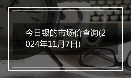 今日银的市场价查询(2024年11月7日)