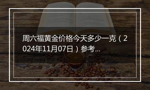 周六福黄金价格今天多少一克（2024年11月07日）参考价格