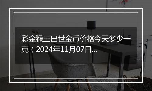 彩金猴王出世金币价格今天多少一克（2024年11月07日）