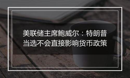 美联储主席鲍威尔：特朗普当选不会直接影响货币政策