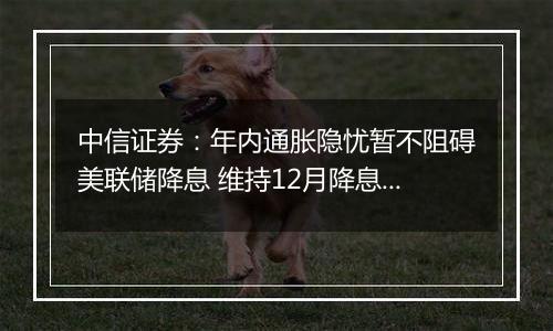 中信证券：年内通胀隐忧暂不阻碍美联储降息 维持12月降息25bps判断