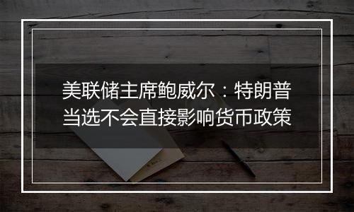 美联储主席鲍威尔：特朗普当选不会直接影响货币政策