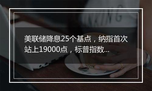 美联储降息25个基点，纳指首次站上19000点，标普指数向6000点大关迈进