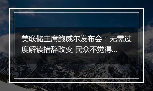 美联储主席鲍威尔发布会：无需过度解读措辞改变 民众不觉得经济好没错