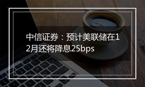 中信证券：预计美联储在12月还将降息25bps