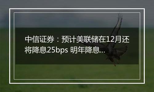 中信证券：预计美联储在12月还将降息25bps 明年降息或仍是大方向