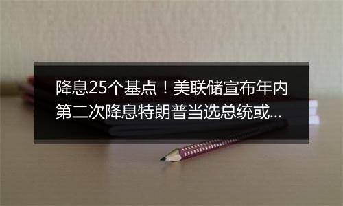 降息25个基点！美联储宣布年内第二次降息特朗普当选总统或令美联储放慢降息步伐