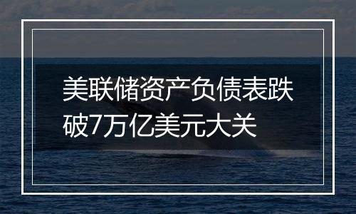 美联储资产负债表跌破7万亿美元大关