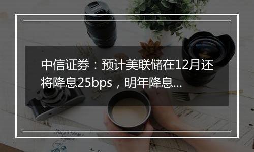 中信证券：预计美联储在12月还将降息25bps，明年降息或仍是大方向