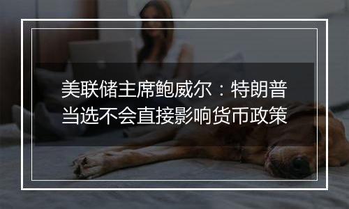 美联储主席鲍威尔：特朗普当选不会直接影响货币政策