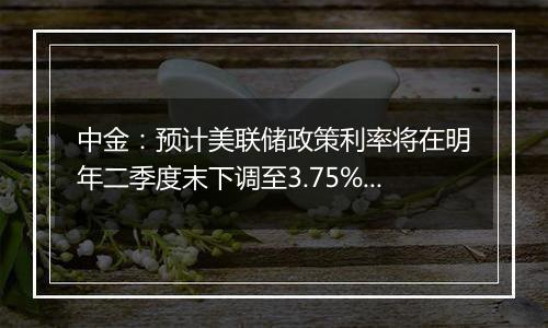 中金：预计美联储政策利率将在明年二季度末下调至3.75%至4%的中性水平