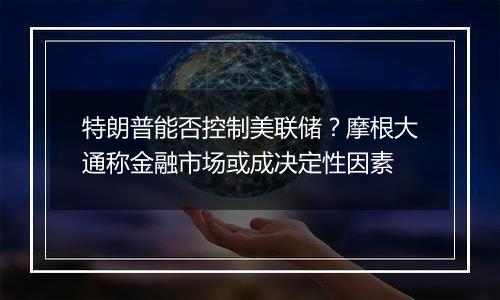 特朗普能否控制美联储？摩根大通称金融市场或成决定性因素