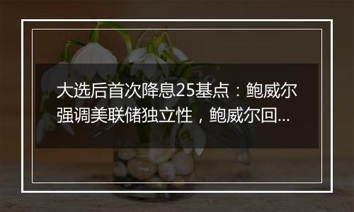 大选后首次降息25基点：鲍威尔强调美联储独立性，鲍威尔回应特朗普胜选影响