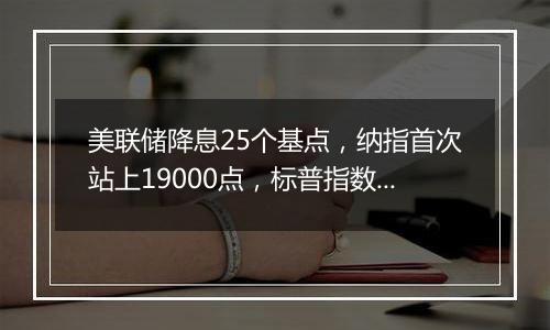 美联储降息25个基点，纳指首次站上19000点，标普指数向6000点大关迈进