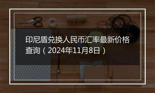 印尼盾兑换人民币汇率最新价格查询（2024年11月8日）