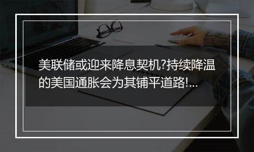 美联储或迎来降息契机?持续降温的美国通胀会为其铺平道路!黄金TD尚未触及550