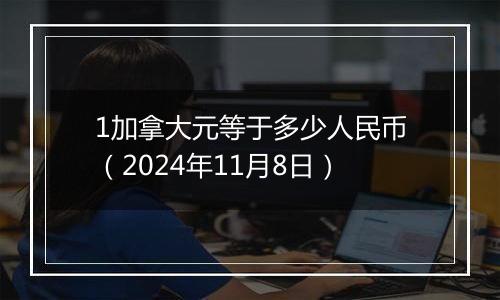 1加拿大元等于多少人民币（2024年11月8日）