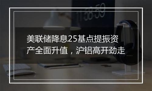 美联储降息25基点提振资产全面升值，沪铝高开劲走