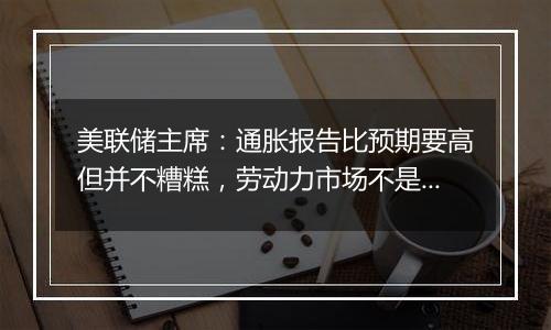 美联储主席：通胀报告比预期要高但并不糟糕，劳动力市场不是重大通胀压力的来源