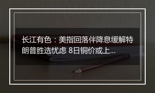 长江有色：美指回落伴降息缓解特朗普胜选忧虑 8日铜价或上涨