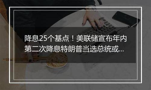 降息25个基点！美联储宣布年内第二次降息特朗普当选总统或令美联储放慢降息步伐