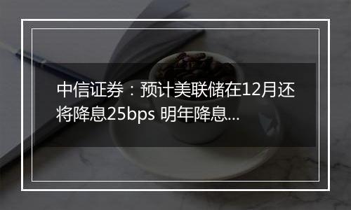 中信证券：预计美联储在12月还将降息25bps 明年降息或仍是大方向