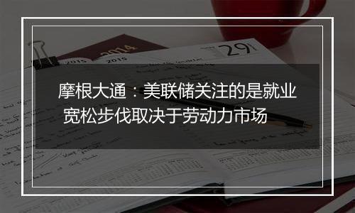 摩根大通：美联储关注的是就业 宽松步伐取决于劳动力市场