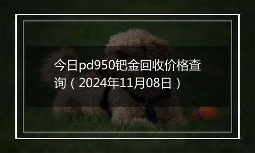 今日pd950钯金回收价格查询（2024年11月08日）