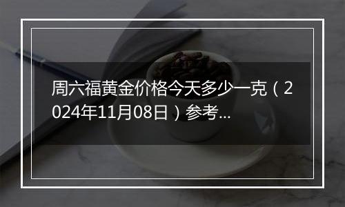 周六福黄金价格今天多少一克（2024年11月08日）参考价格