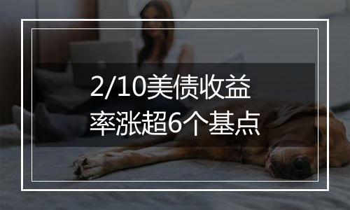 2/10美债收益率涨超6个基点