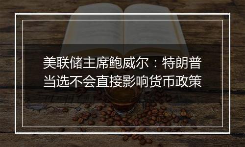 美联储主席鲍威尔：特朗普当选不会直接影响货币政策