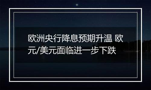 欧洲央行降息预期升温 欧元/美元面临进一步下跌