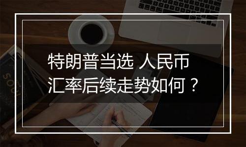 特朗普当选 人民币汇率后续走势如何？