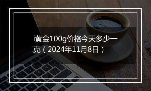 i黄金100g价格今天多少一克（2024年11月8日）