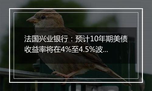 法国兴业银行：预计10年期美债收益率将在4%至4.5%波动