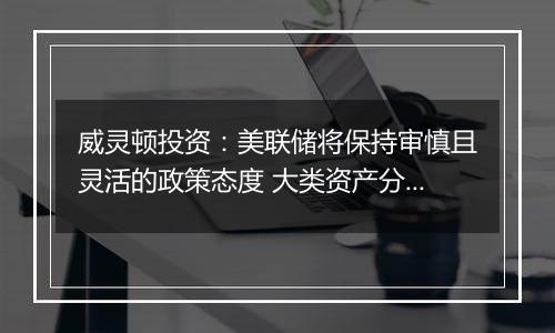 威灵顿投资：美联储将保持审慎且灵活的政策态度 大类资产分化波动或将加剧