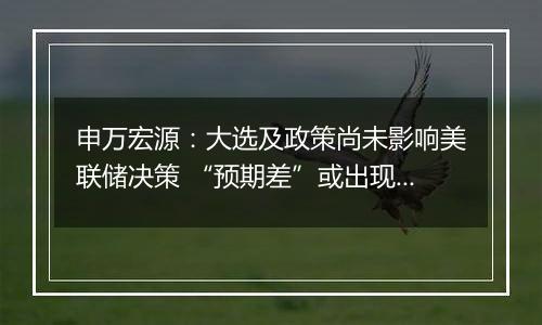 申万宏源：大选及政策尚未影响美联储决策 “预期差”或出现在25年空间和节奏