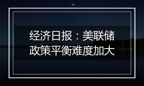 经济日报：美联储政策平衡难度加大