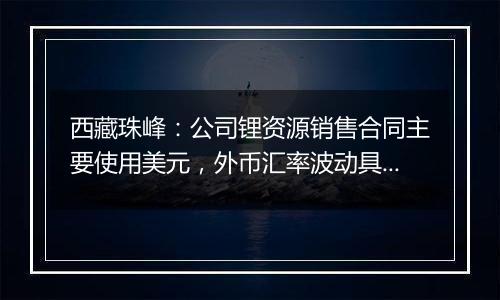 西藏珠峰：公司锂资源销售合同主要使用美元，外币汇率波动具有不确定性，会带来汇兑损益的风险