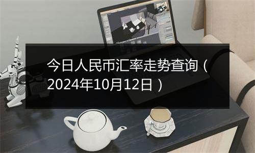 今日人民币汇率走势查询（2024年10月12日）