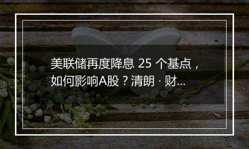 美联储再度降息 25 个基点，如何影响A股？清朗 · 财经违规内容专项整治公告涉企虚假不实信息举报公告