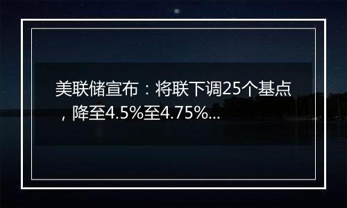 美联储宣布：将联下调25个基点，降至4.5%至4.75%之间