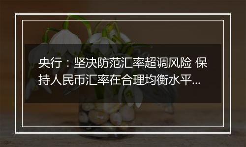 央行：坚决防范汇率超调风险 保持人民币汇率在合理均衡水平上的基本稳定