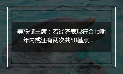 美联储主席：若经济表现符合预期，年内或还有两次共50基点降息