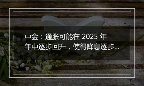 中金：通胀可能在 2025 年年中逐步回升，使得降息逐步停止