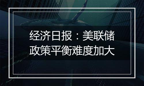 经济日报：美联储政策平衡难度加大