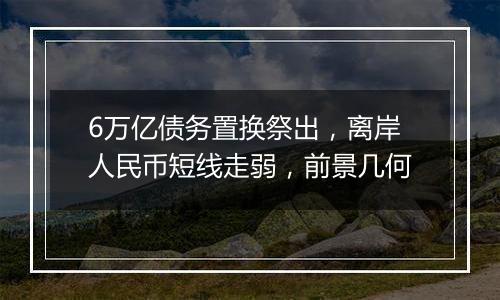 6万亿债务置换祭出，离岸人民币短线走弱，前景几何