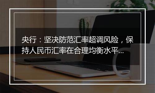 央行：坚决防范汇率超调风险，保持人民币汇率在合理均衡水平上的基本稳定